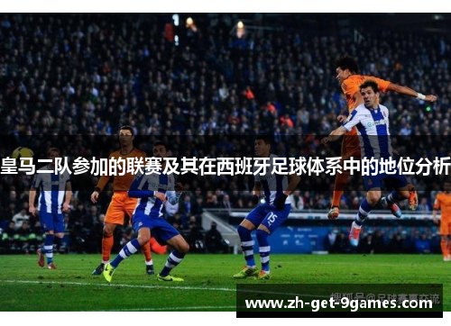 皇马二队参加的联赛及其在西班牙足球体系中的地位分析 皇马二队参加的联赛及其在西班牙足球体系中的地位分析