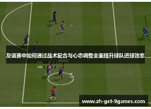 友谊赛中如何通过战术配合与心态调整全面提升球队进球效率 友谊赛中如何通过战术配合与心态调整全面提升球队进球效率