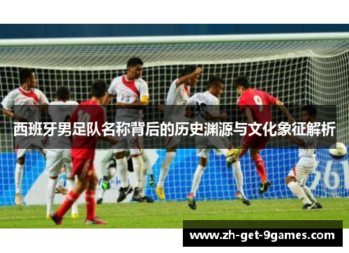 西班牙男足队名称背后的历史渊源与文化象征解析