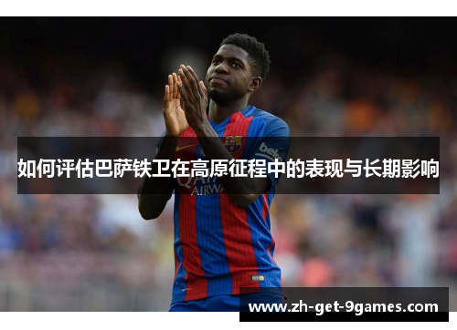 如何评估巴萨铁卫在高原征程中的表现与长期影响 如何评估巴萨铁卫在高原征程中的表现与长期影响