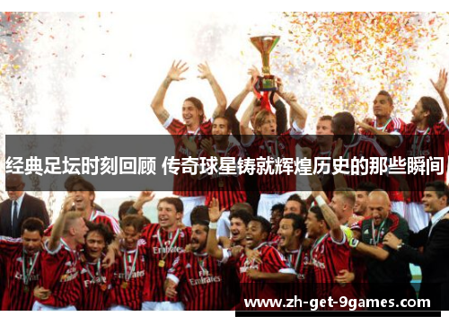 经典足坛时刻回顾 传奇球星铸就辉煌历史的那些瞬间 经典足坛时刻回顾 传奇球星铸就辉煌历史的那些瞬间