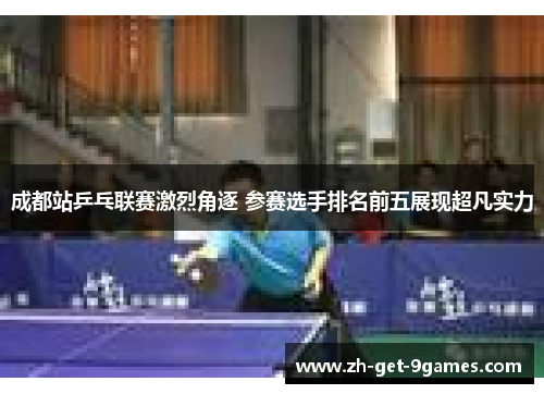 成都站乒乓联赛激烈角逐 参赛选手排名前五展现超凡实力 成都站乒乓联赛激烈角逐 参赛选手排名前五展现超凡实力