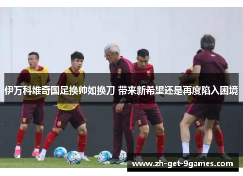 伊万科维奇国足换帅如换刀 带来新希望还是再度陷入困境
