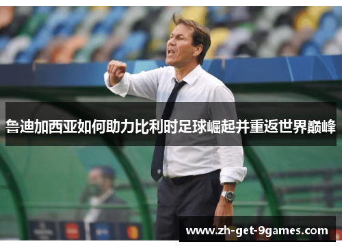鲁迪加西亚如何助力比利时足球崛起并重返世界巅峰 鲁迪加西亚如何助力比利时足球崛起并重返世界巅峰